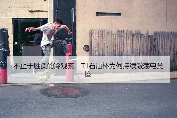 不止于胜负的冷观察：T1石油杯为何持续激荡电竞圈